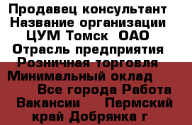 Продавец-консультант › Название организации ­ ЦУМ Томск, ОАО › Отрасль предприятия ­ Розничная торговля › Минимальный оклад ­ 20 000 - Все города Работа » Вакансии   . Пермский край,Добрянка г.